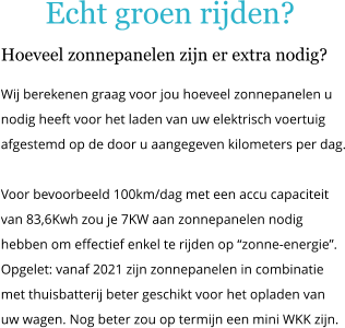 Echt groen rijden? Hoeveel zonnepanelen zijn er extra nodig? Wij berekenen graag voor jou hoeveel zonnepanelen u nodig heeft voor het laden van uw elektrisch voertuig  afgestemd op de door u aangegeven kilometers per dag.  Voor bevoorbeeld 100km/dag met een accu capaciteit van 83,6Kwh zou je 7KW aan zonnepanelen nodig hebben om effectief enkel te rijden op �zonne-energie�. Opgelet: vanaf 2021 zijn zonnepanelen in combinatie met thuisbatterij beter geschikt voor het opladen van uw wagen. Nog beter zou op termijn een mini WKK zijn.